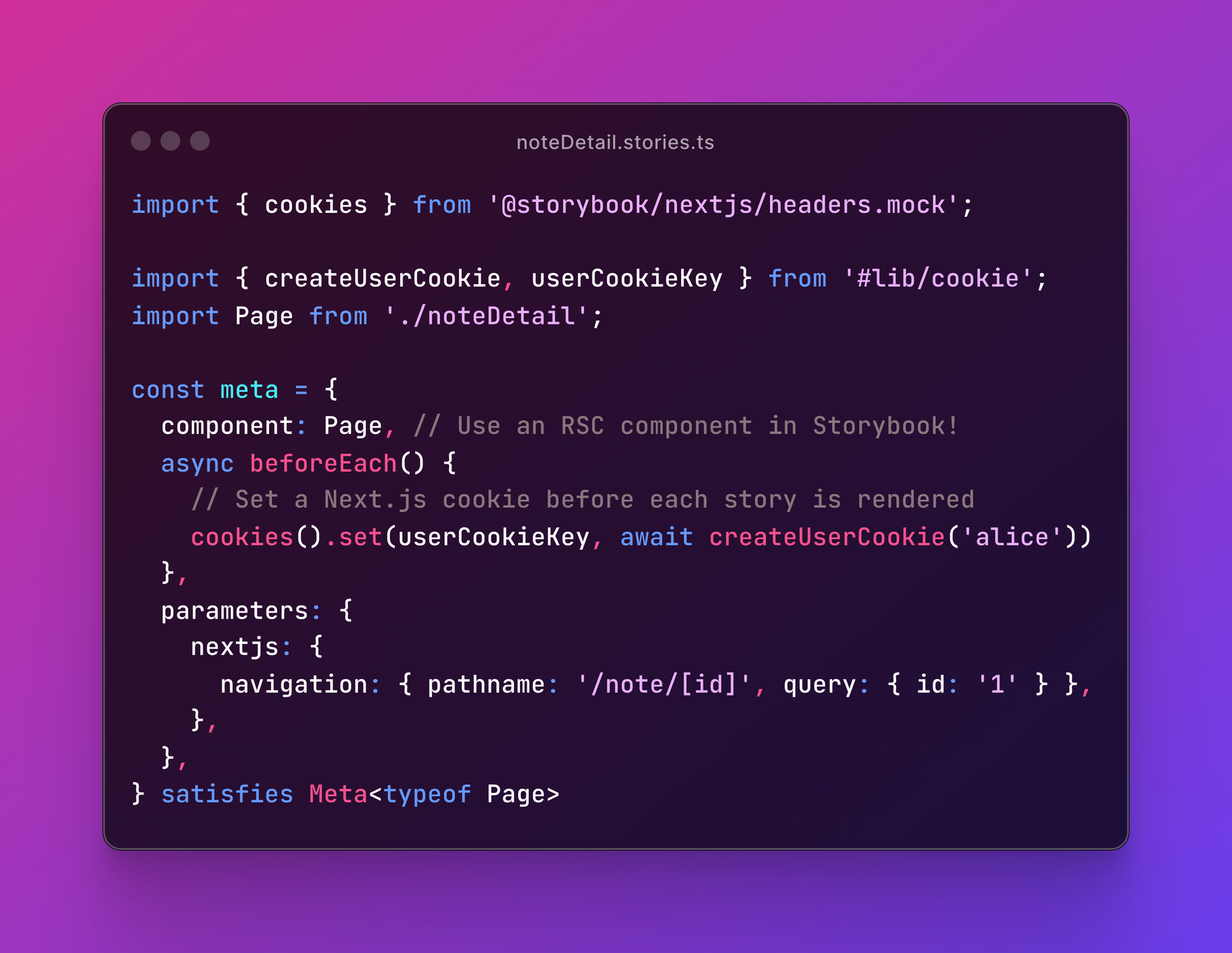 A screenshot of the `noteDetail.stories.ts` file, containing the code: import { cookies } from '@storybook/nextjs/headers.mock';  import { createUserCookie, userCookieKey } from '#lib/cookie'; import Page from './noteDetail';  const meta = {   component: Page, // Use an RSC component in Storybook!   async beforeEach() {     // Set a Next.js cookie before each story is rendered     cookies().set(userCookieKey, await createUserCookie('alice'))   },   parameters: {     nextjs: {       navigation: { pathname: '/note/[id]', query: { id: '1' } },     },   }, } satisfies Meta<typeof Page>